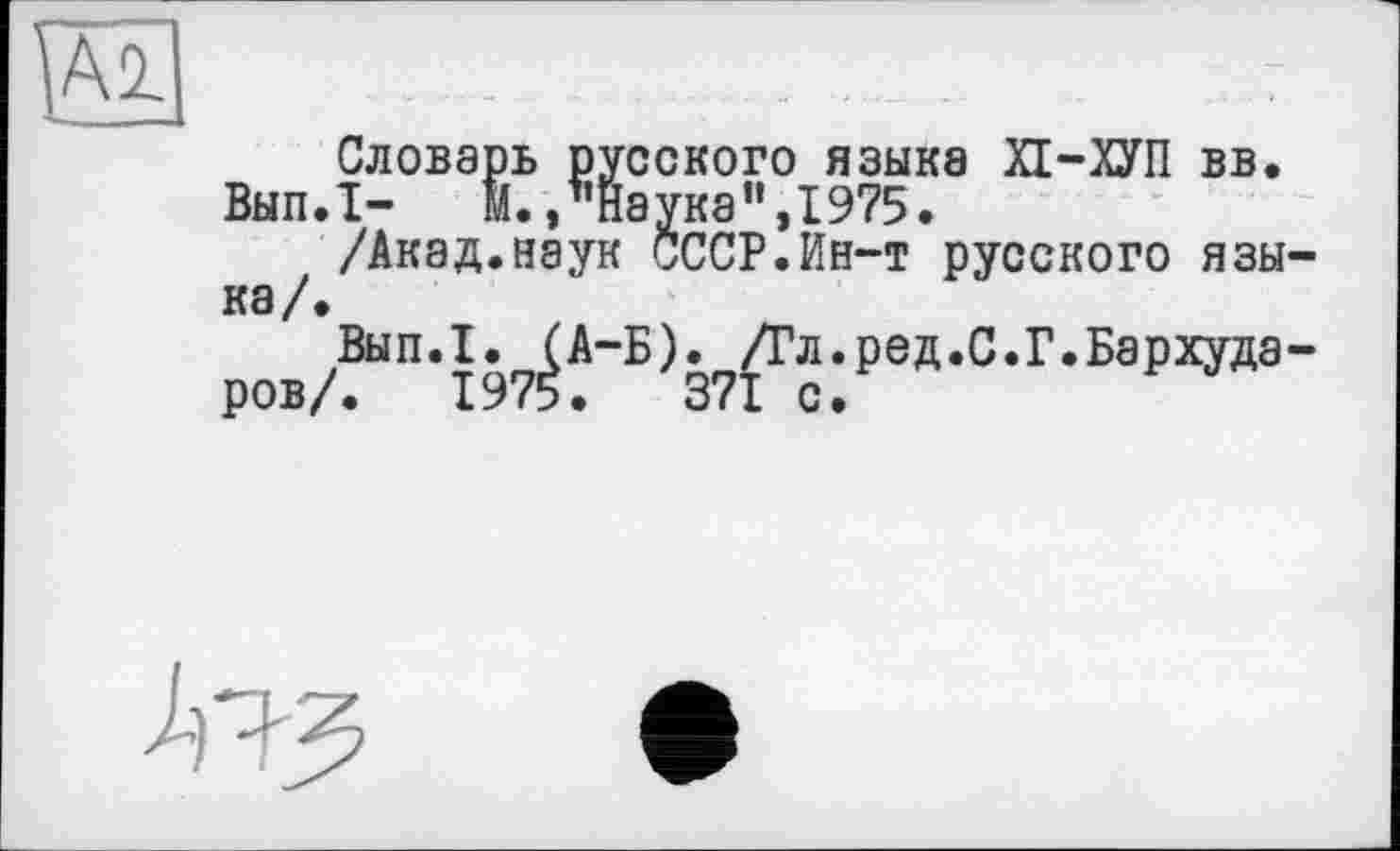 ﻿Словарь русского языке ХІ-ХУП вв. Вып.1- М./’Наука ",1975.
/Акад.наук СССР.Ин-т русского языка /•
Вып.1. (A-Б). /Гл.ред.С.Г.Бархударов/. 1975.	371 с.